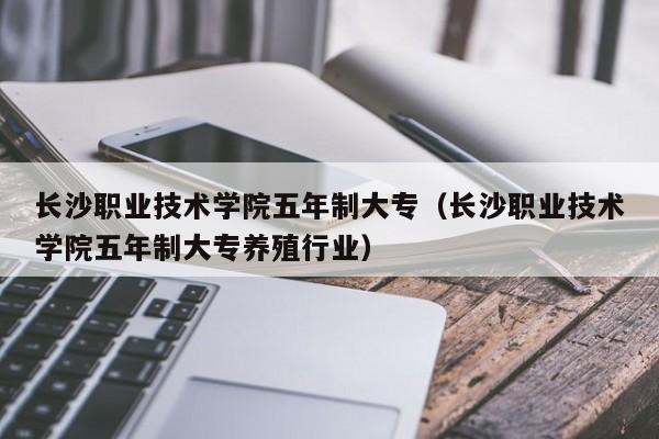 长沙职业技术学院五年制大专（长沙职业技术学院五年制大专养殖行业）图1