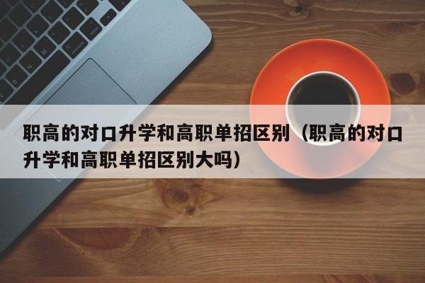职高的对口升学和高职单招区别（职高的对口升学和高职单招区别大吗）