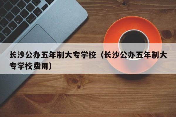 长沙公办五年制大专学校（长沙公办五年制大专学校费用）图2
