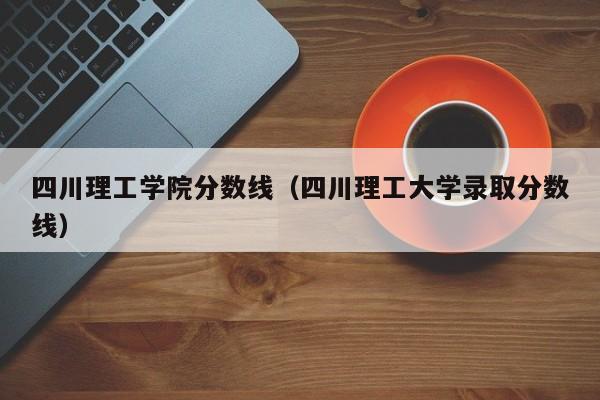 四川理工学院分数线（四川理工大学录取分数线）