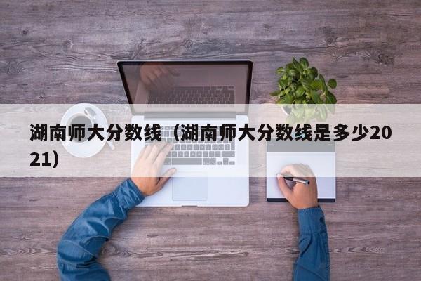 湖南师大分数线（湖南师大分数线是多少2021）图3