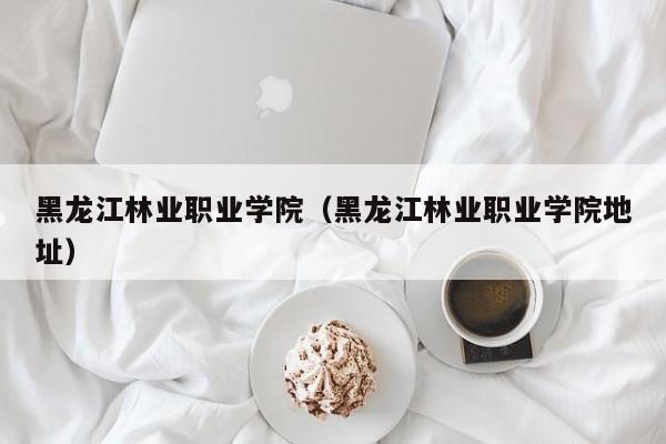 黑龙江林业职业学院（黑龙江林业职业学院地址）