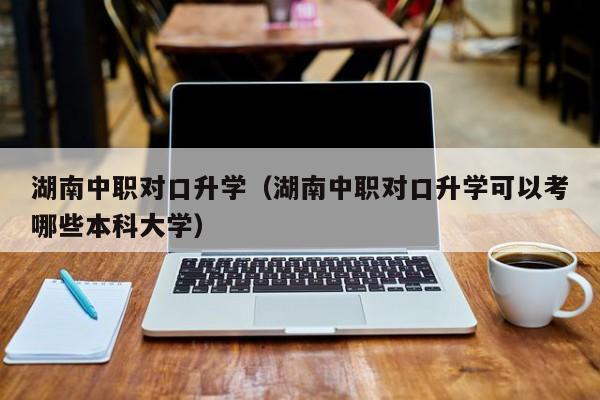 湖南中职对口升学（湖南中职对口升学可以考哪些本科大学）