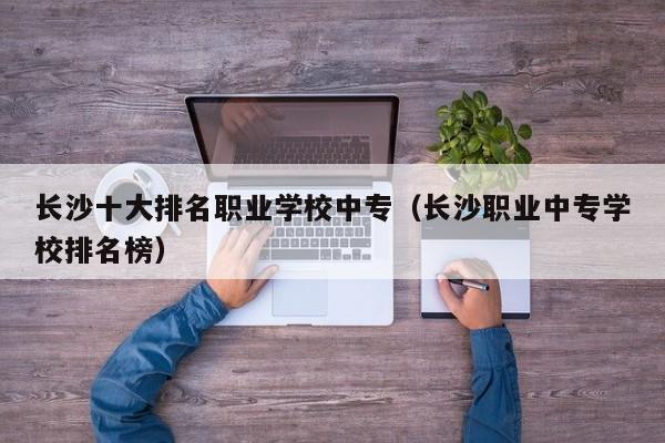长沙十大排名职业学校中专（长沙职业中专学校排名榜）