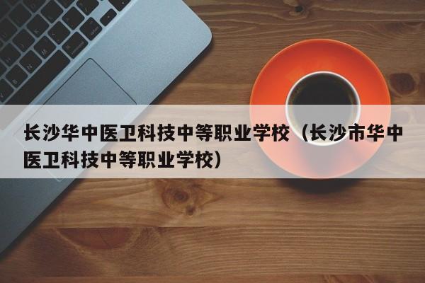 长沙华中医卫科技中等职业学校（长沙市华中医卫科技中等职业学校）
