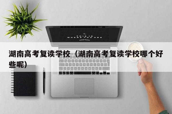 湖南高考复读学校（湖南高考复读学校哪个好些呢）