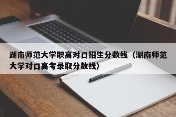 湖南师范大学职高对口招生分数线（湖南师范大学对口高考录取分数线）