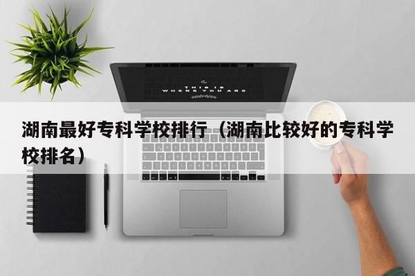 湖南最好专科学校排行（湖南比较好的专科学校排名）