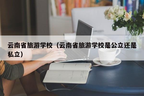 云南省旅游学校（云南省旅游学校是公立还是私立）