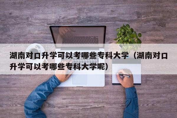 湖南对口升学可以考哪些专科大学（湖南对口升学可以考哪些专科大学呢）图3