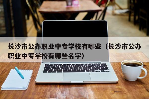 长沙市公办职业中专学校有哪些（长沙市公办职业中专学校有哪些名字）