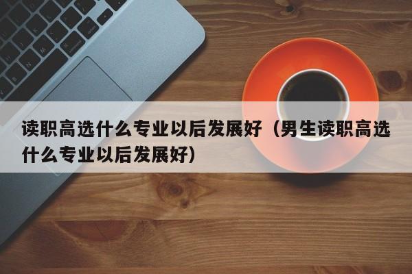 读职高选什么专业以后发展好（男生读职高选什么专业以后发展好）
