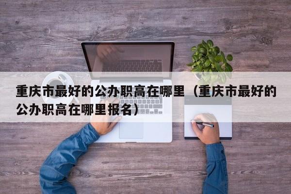 重庆市最好的公办职高在哪里（重庆市最好的公办职高在哪里报名）