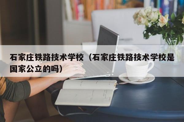 石家庄铁路技术学校（石家庄铁路技术学校是国家公立的吗）