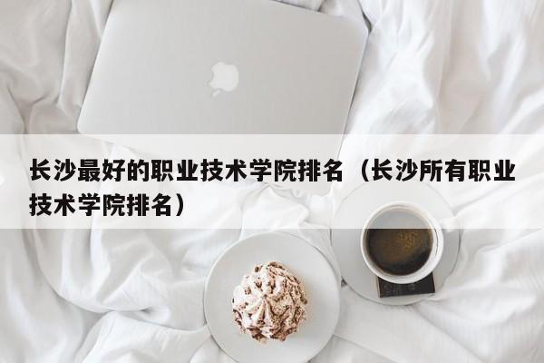 长沙最好的职业技术学院排名（长沙所有职业技术学院排名）