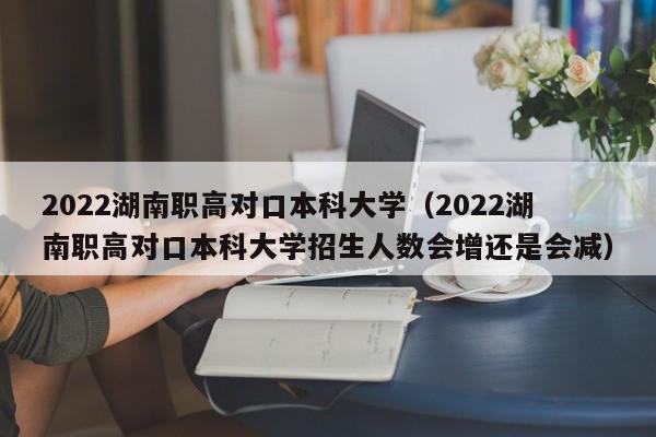 2022湖南职高对口本科大学（2022湖南职高对口本科大学招生人数会增还是会减）图2