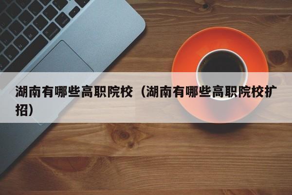 湖南有哪些高职院校（湖南有哪些高职院校扩招）图3