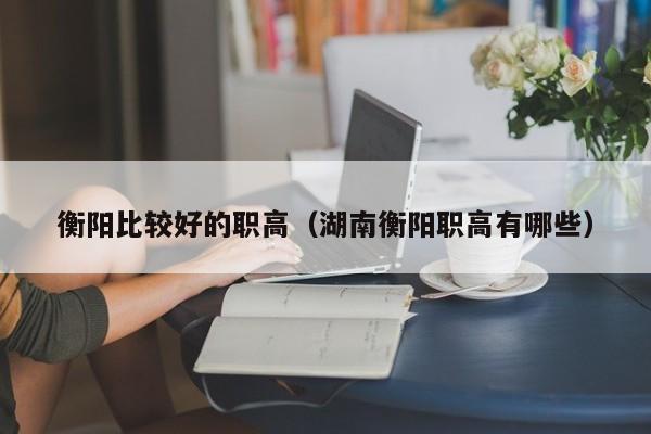 衡阳比较好的职高（湖南衡阳职高有哪些）图2