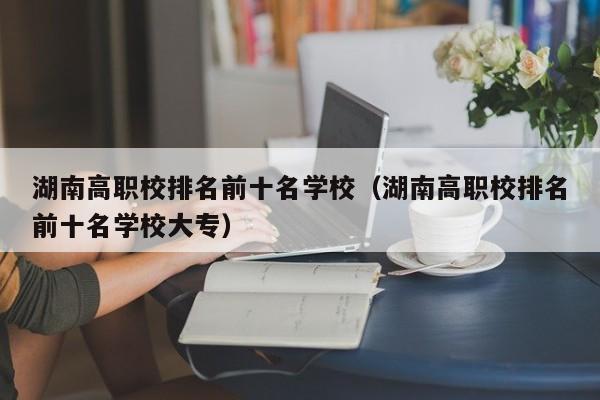 湖南高职校排名前十名学校（湖南高职校排名前十名学校大专）