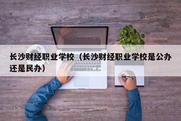 长沙财经职业学校（长沙财经职业学校是公办还是民办）