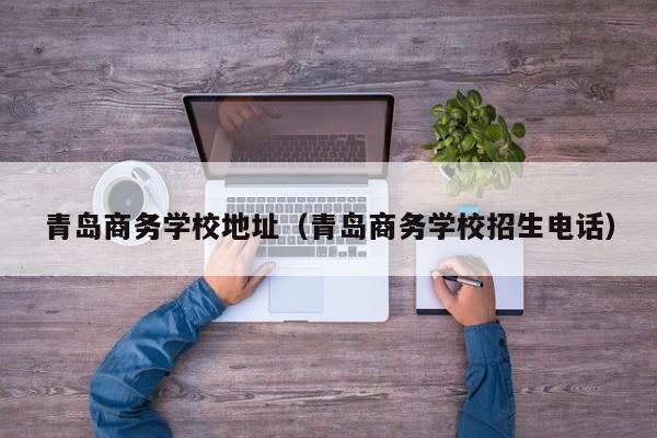 青岛商务学校地址（青岛商务学校招生电话）
