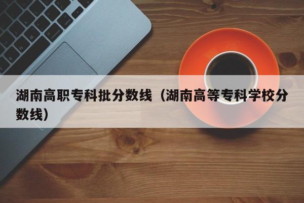 湖南高职专科批分数线（湖南高等专科学校分数线）