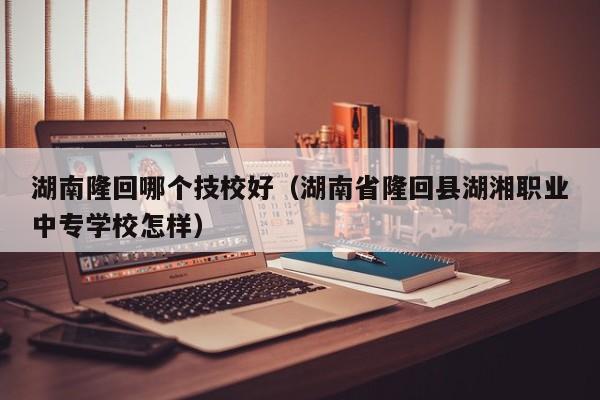 湖南隆回哪个技校好（湖南省隆回县湖湘职业中专学校怎样）图1