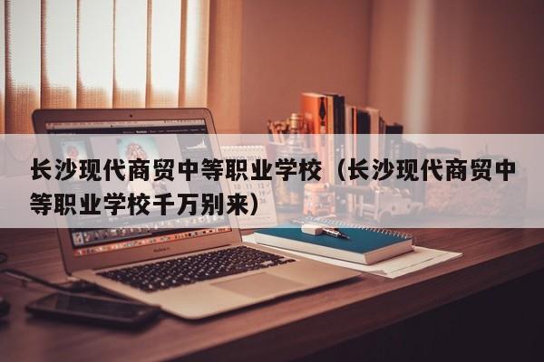 长沙现代商贸中等职业学校（长沙现代商贸中等职业学校千万别来）