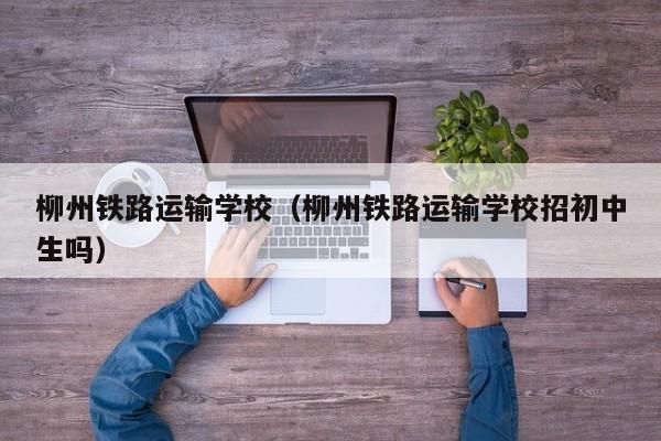 柳州铁路运输学校（柳州铁路运输学校招初中生吗）