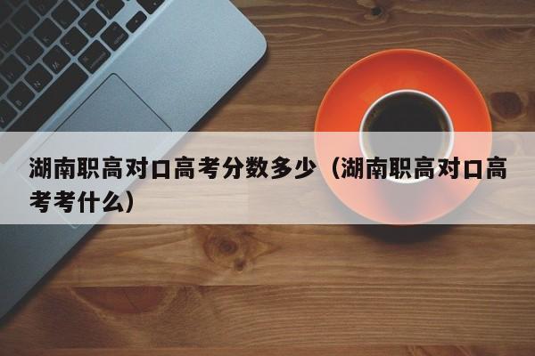 湖南职高对口高考分数多少（湖南职高对口高考考什么）