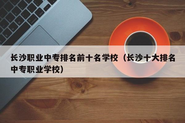 长沙职业中专排名前十名学校（长沙十大排名中专职业学校）