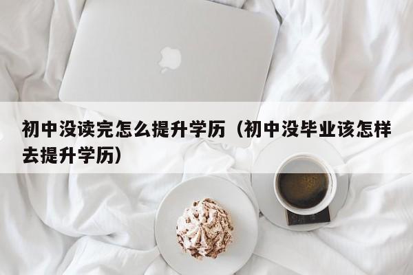 初中没读完怎么提升学历（初中没毕业该怎样去提升学历）