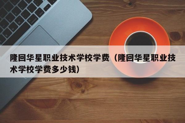 隆回华星职业技术学校学费（隆回华星职业技术学校学费多少钱）