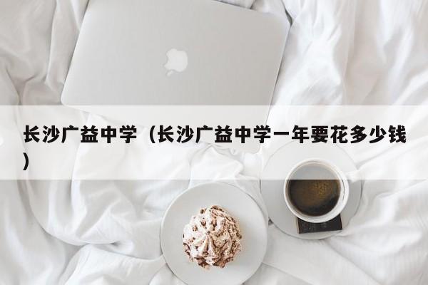 长沙广益中学（长沙广益中学一年要花多少钱）