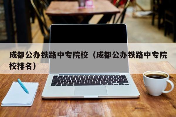 成都公办铁路中专院校（成都公办铁路中专院校排名）
