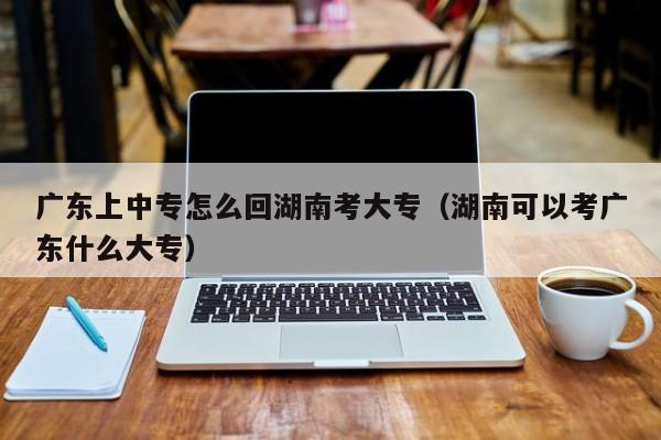 广东上中专怎么回湖南考大专（湖南可以考广东什么大专）