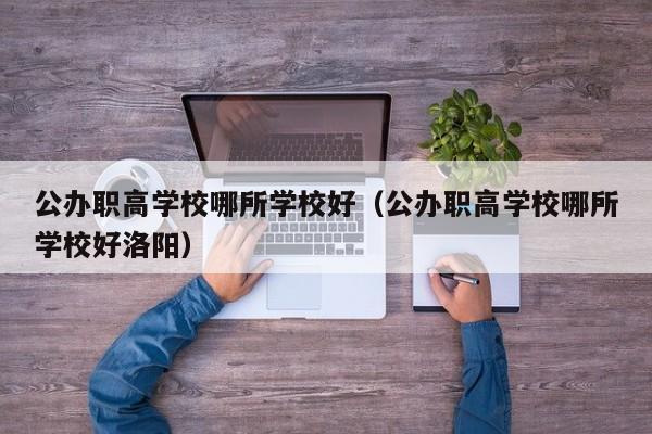 公办职高学校哪所学校好（公办职高学校哪所学校好洛阳）
