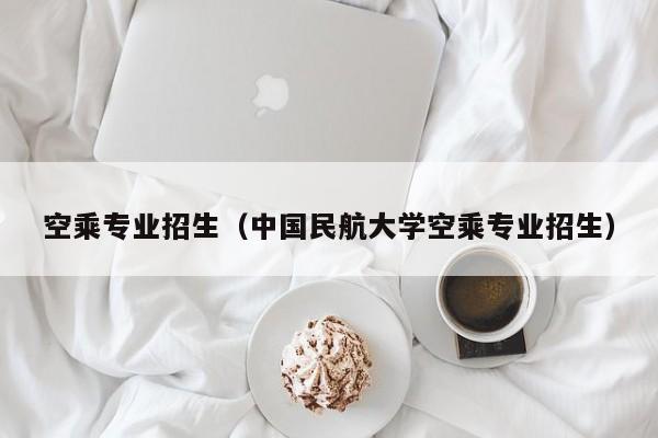 空乘专业招生（中国民航大学空乘专业招生）
