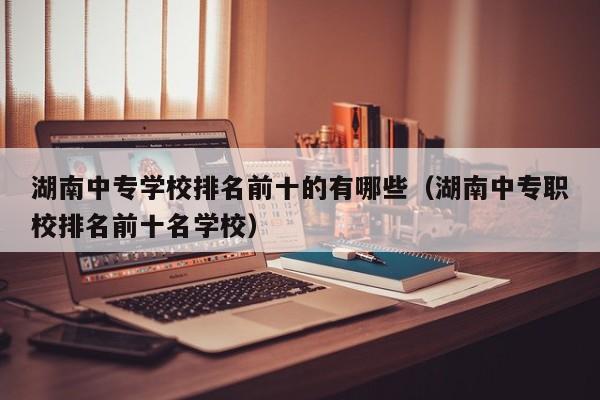湖南中专学校排名前十的有哪些（湖南中专职校排名前十名学校）