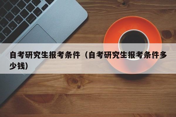 自考研究生报考条件（自考研究生报考条件多少钱）图1