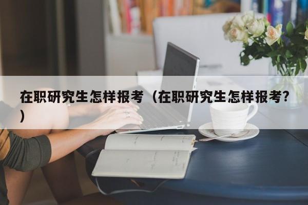 在职研究生怎样报考（在职研究生怎样报考?）图3