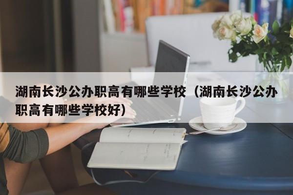 湖南长沙公办职高有哪些学校（湖南长沙公办职高有哪些学校好）