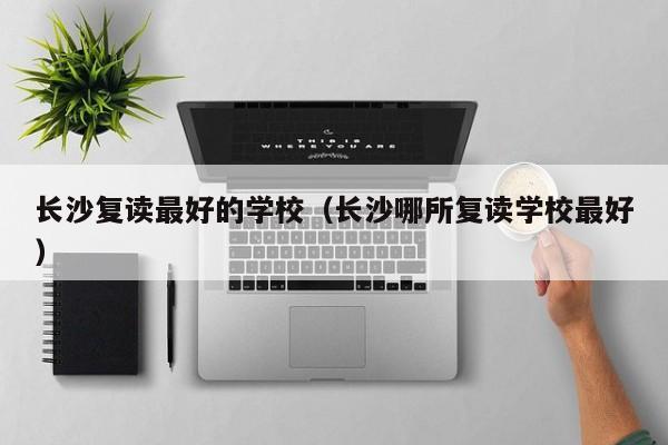 长沙复读最好的学校（长沙哪所复读学校最好）