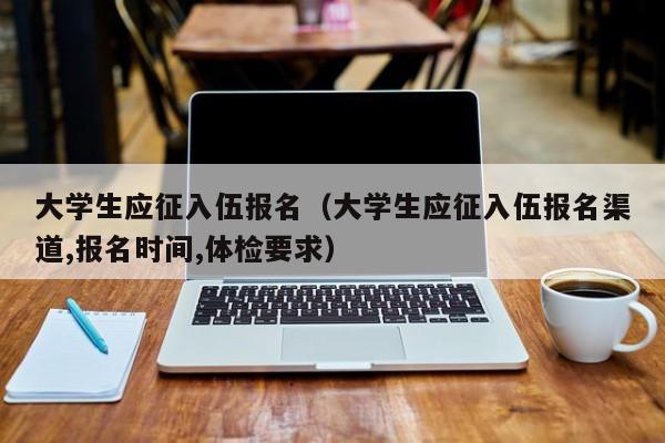 大学生应征入伍报名（大学生应征入伍报名渠道,报名时间,体检要求）