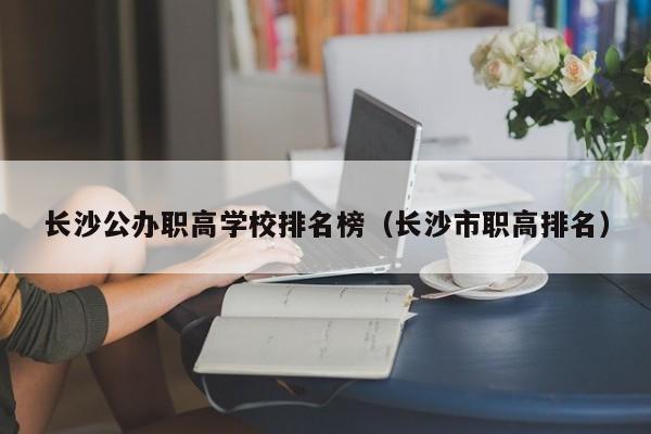 长沙公办职高学校排名榜（长沙市职高排名）