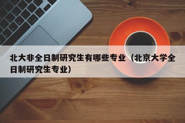 北大非全日制研究生有哪些专业（北京大学全日制研究生专业）图1