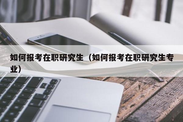 如何报考在职研究生（如何报考在职研究生专业）