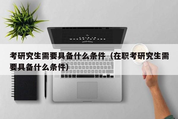 考研究生需要具备什么条件（在职考研究生需要具备什么条件）图2