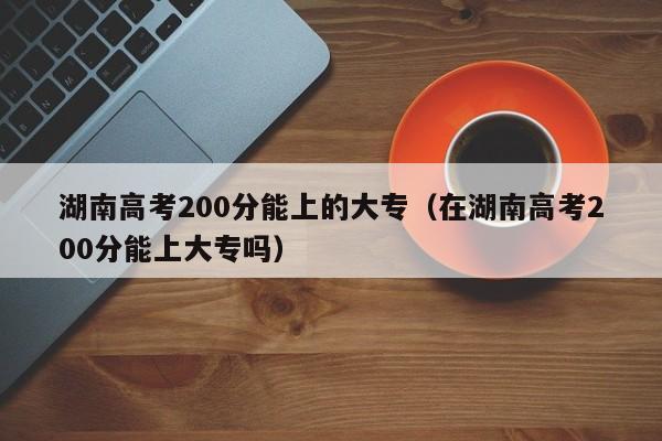 湖南高考200分能上的大专（在湖南高考200分能上大专吗）图2