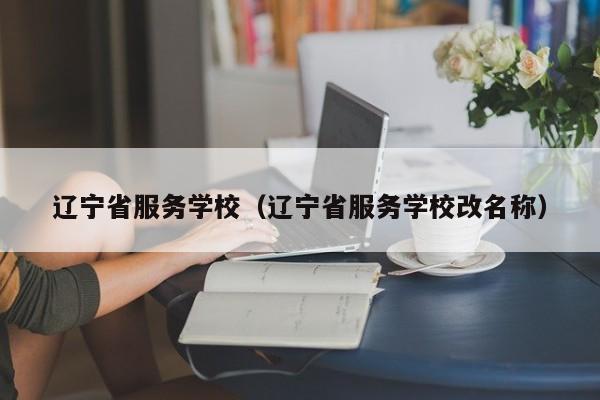 辽宁省服务学校（辽宁省服务学校改名称）
